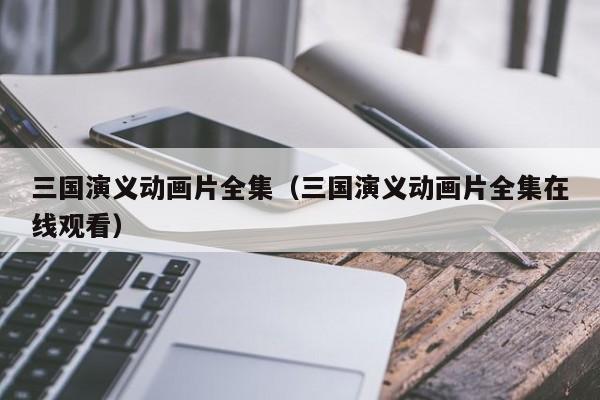 三国演义动画片全集（三国演义动画片全集在线观看）