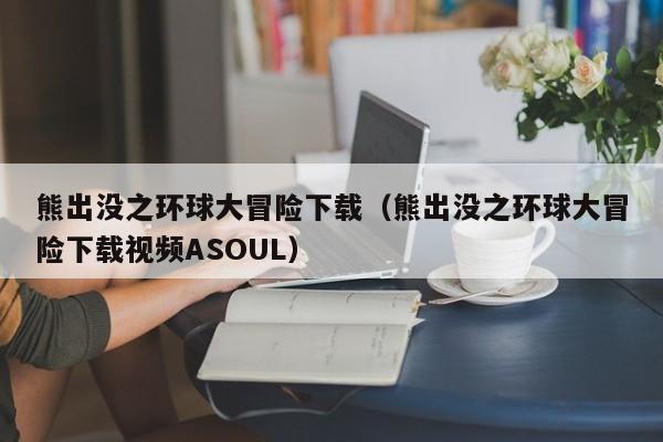 熊出没之环球大冒险下载（熊出没之环球大冒险下载视频ASOUL）