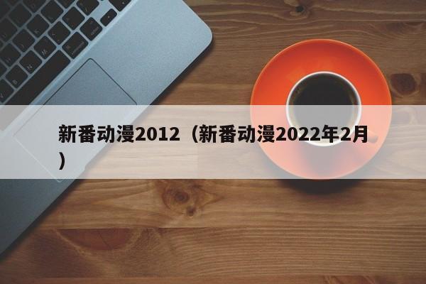 新番动漫2012（新番动漫2022年2月）