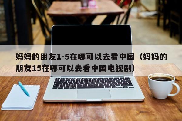 妈妈的朋友1-5在哪可以去看中国（妈妈的朋友15在哪可以去看中国电视剧）