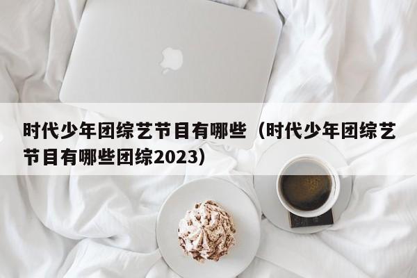 时代少年团综艺节目有哪些（时代少年团综艺节目有哪些团综2023）