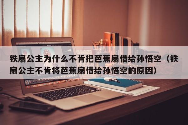 铁扇公主为什么不肯把芭蕉扇借给孙悟空（铁扇公主不肯将芭蕉扇借给孙悟空的原因）