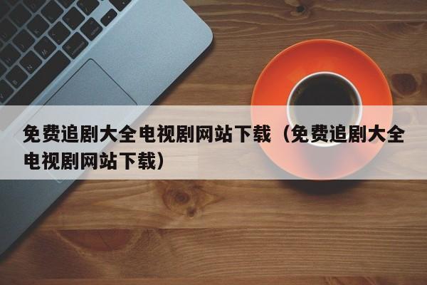 免费追剧大全电视剧网站下载（免费追剧大全电视剧网站下载）