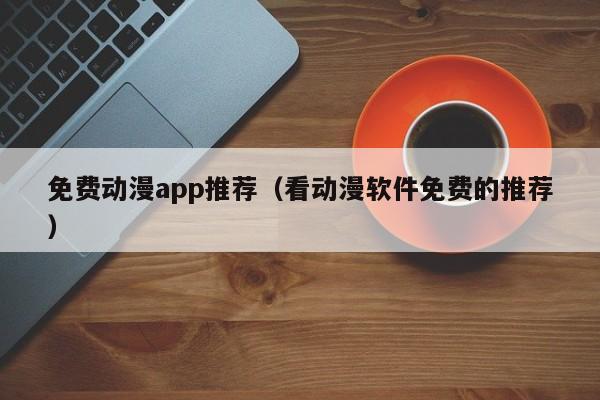 免费动漫app推荐（看动漫软件免费的推荐）