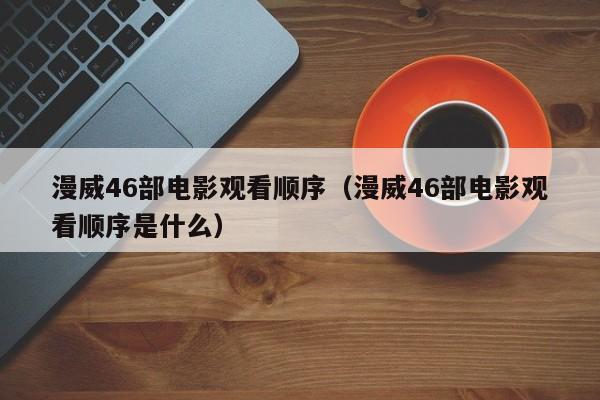 漫威46部电影观看顺序（漫威46部电影观看顺序是什么）