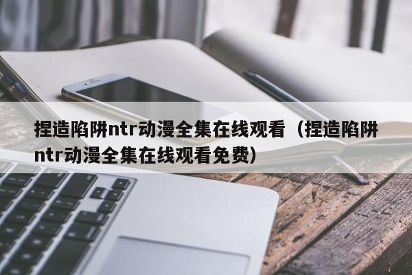 捏造陷阱ntr动漫全集在线观看（捏造陷阱ntr动漫全集在线观看免费）