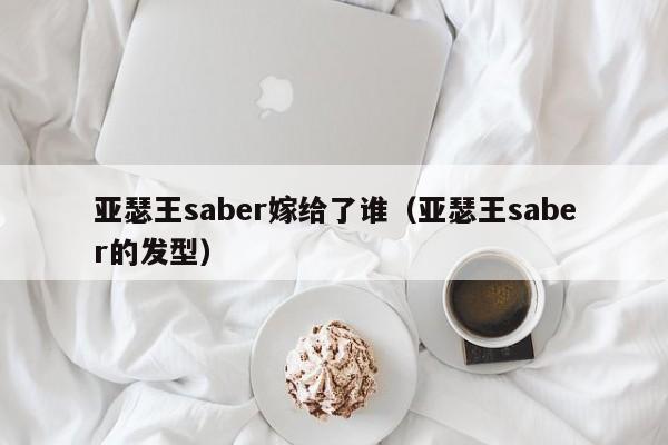 亚瑟王saber嫁给了谁（亚瑟王saber的发型）