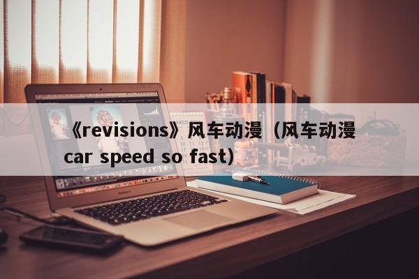 《revisions》风车动漫（风车动漫car speed so fast）