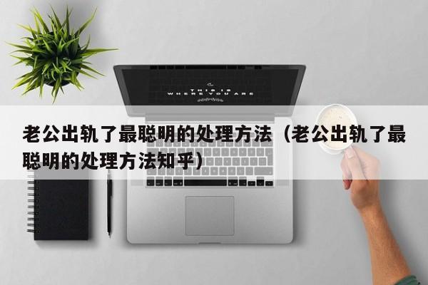 老公出轨了最聪明的处理方法（老公出轨了最聪明的处理方法知乎）