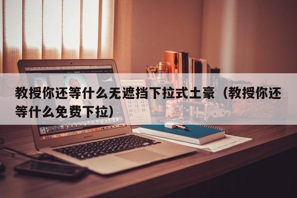 教授你还等什么无遮挡下拉式土豪（教授你还等什么免费下拉）