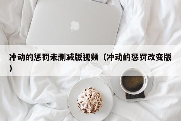 冲动的惩罚未删减版视频（冲动的惩罚改变版）