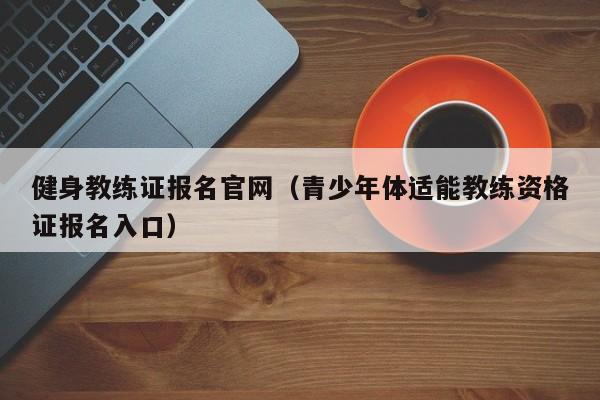 健身教练证报名官网（青少年体适能教练资格证报名入口）