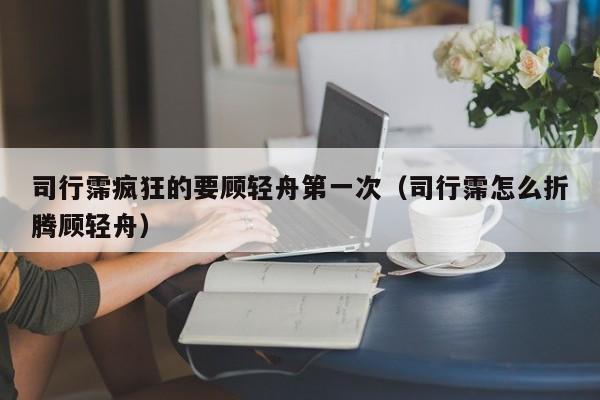 司行霈疯狂的要顾轻舟第一次（司行霈怎么折腾顾轻舟）