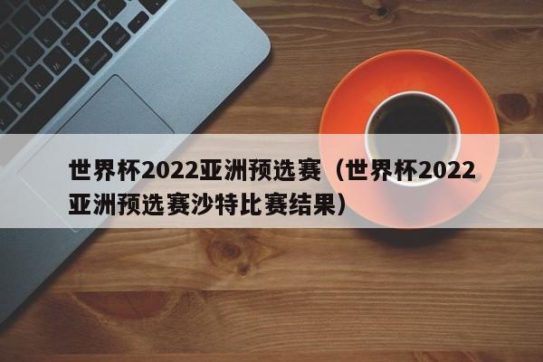 世界杯2022亚洲预选赛（世界杯2022亚洲预选赛沙特比赛结果）