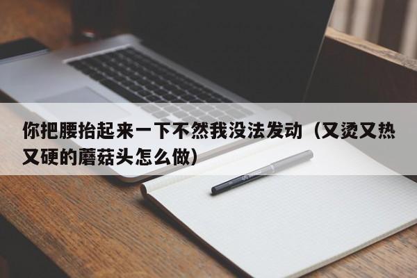 你把腰抬起来一下不然我没法发动（又烫又热又硬的蘑菇头怎么做）