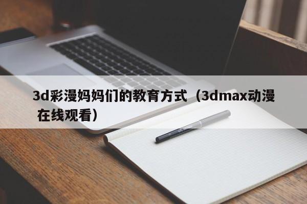 3d彩漫妈妈们的教育方式（3dmax动漫 在线观看）