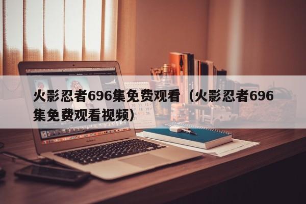 火影忍者696集免费观看（火影忍者696集免费观看视频）