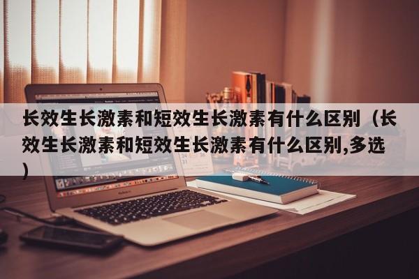 长效生长激素和短效生长激素有什么区别（长效生长激素和短效生长激素有什么区别,多选）