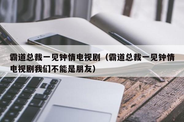 霸道总裁一见钟情电视剧（霸道总裁一见钟情电视剧我们不能是朋友）