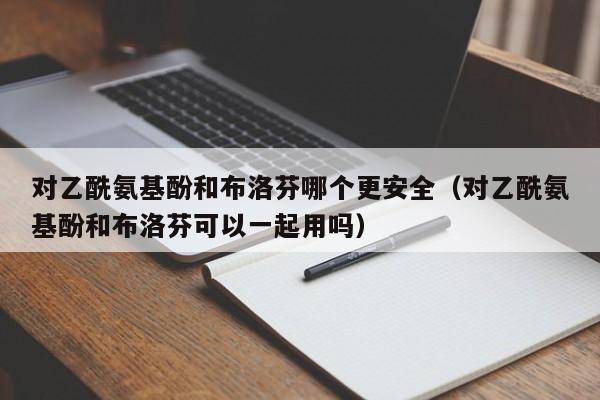 对乙酰氨基酚和布洛芬哪个更安全（对乙酰氨基酚和布洛芬可以一起用吗）