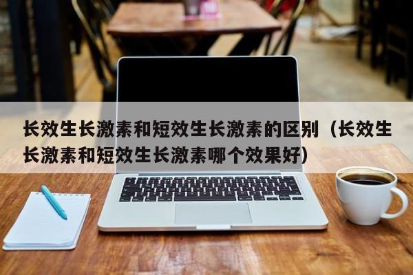 长效生长激素和短效生长激素的区别（长效生长激素和短效生长激素哪个效果好）