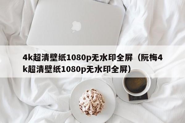 4k超清壁纸1080p无水印全屏（阮梅4k超清壁纸1080p无水印全屏）