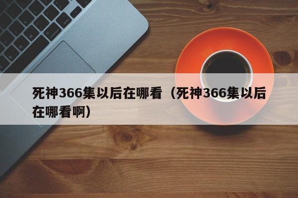 死神366集以后在哪看（死神366集以后在哪看啊）