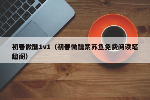 初春微醺1v1（初春微醺紫苏鱼免费阅读笔趣阁）