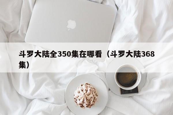 斗罗大陆全350集在哪看（斗罗大陆368集）