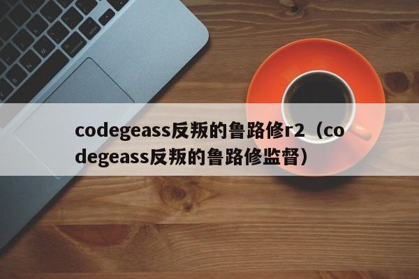 codegeass反叛的鲁路修r2（codegeass反叛的鲁路修监督）