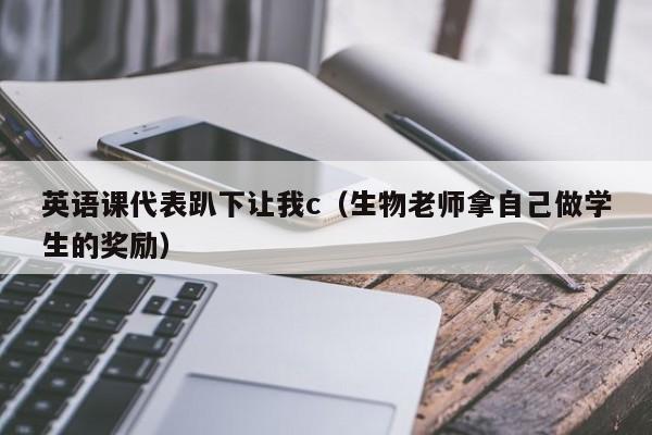 英语课代表趴下让我c（生物老师拿自己做学生的奖励）