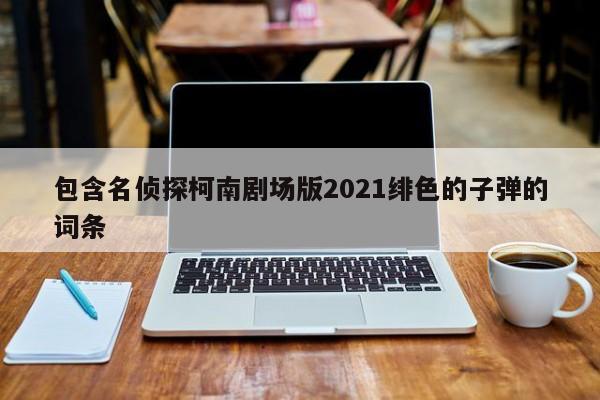 包含名侦探柯南剧场版2021绯色的子弹的词条