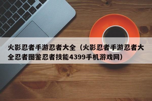 火影忍者手游忍者大全（火影忍者手游忍者大全忍者图鉴忍者技能4399手机游戏网）