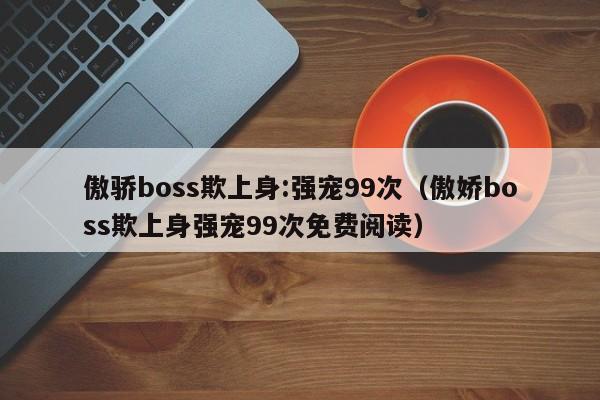 傲骄boss欺上身:强宠99次（傲娇boss欺上身强宠99次免费阅读）