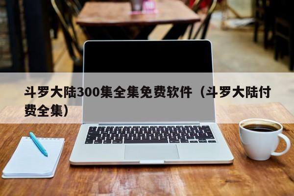 斗罗大陆300集全集免费软件（斗罗大陆付费全集）