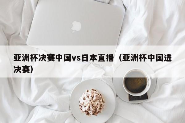 亚洲杯决赛中国vs日本直播（亚洲杯中国进决赛）