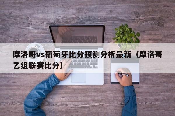 摩洛哥vs葡萄牙比分预测分析最新（摩洛哥乙组联赛比分）